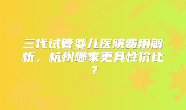 三代试管婴儿医院费用解析，杭州哪家更具性价比？