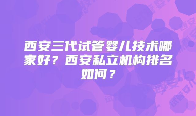 西安三代试管婴儿技术哪家好?西安私立机构排名如何?