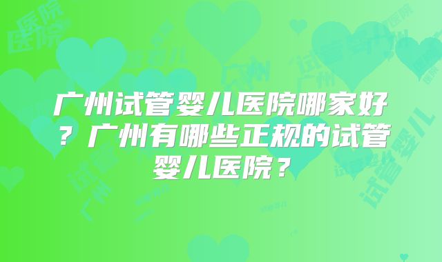广州试管婴儿医院哪家好？广州有哪些正规的试管婴儿医院？