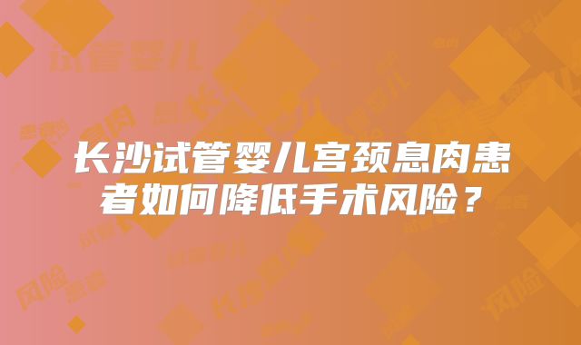 长沙试管婴儿宫颈息肉患者如何降低手术风险？
