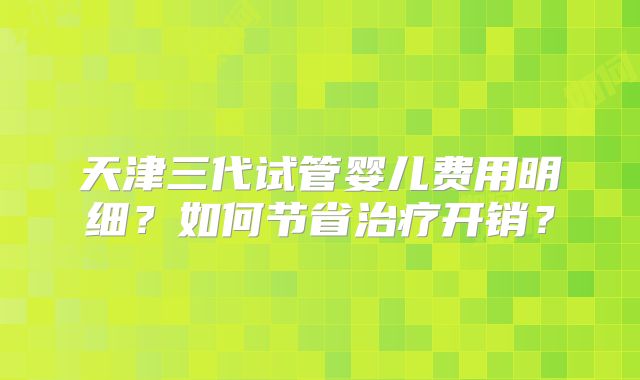 天津三代试管婴儿费用明细？如何节省治疗开销？