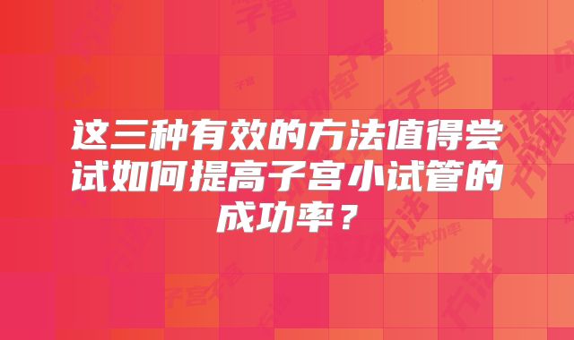 这三种有效的方法值得尝试如何提高子宫小试管的成功率?
