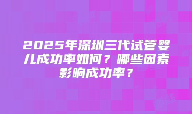 2025年深圳三代试管婴儿成功率如何?哪些因素影响成功率?