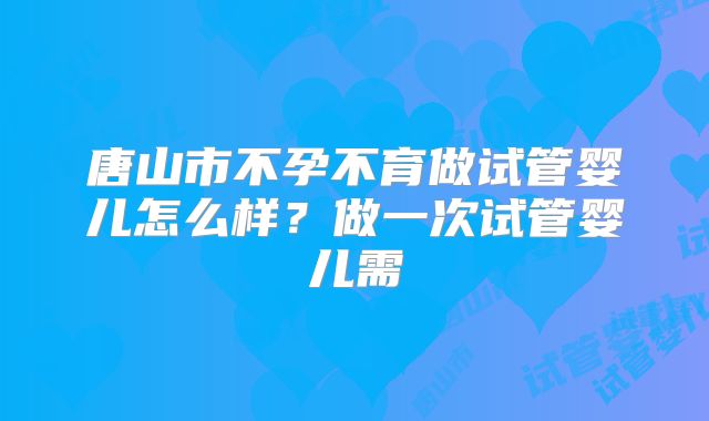 唐山市不孕不育做试管婴儿怎么样?做一次试管婴儿需