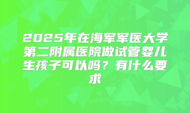 2025年在海军军医大学第二附属医院做试管婴儿生孩子可以吗？有什么要求