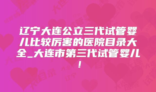 辽宁大连公立三代试管婴儿比较厉害的医院目录大全_大连市第三代试管婴儿!
