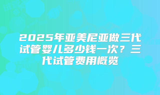 2025年亚美尼亚做三代试管婴儿多少钱一次?三代试管费用概览