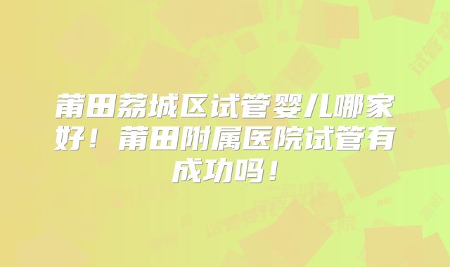 莆田荔城区试管婴儿哪家好！莆田附属医院试管有成功吗！