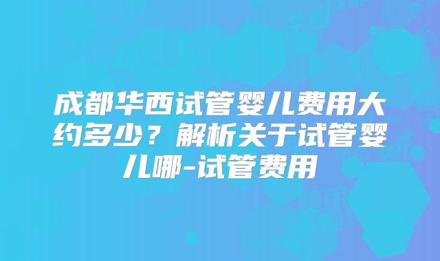 成都华西试管婴儿费用大约多少？解析关于试管婴儿哪-试管费用