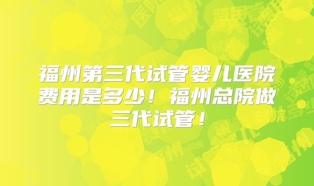 福州第三代试管婴儿医院费用是多少!福州总院做三代试管!