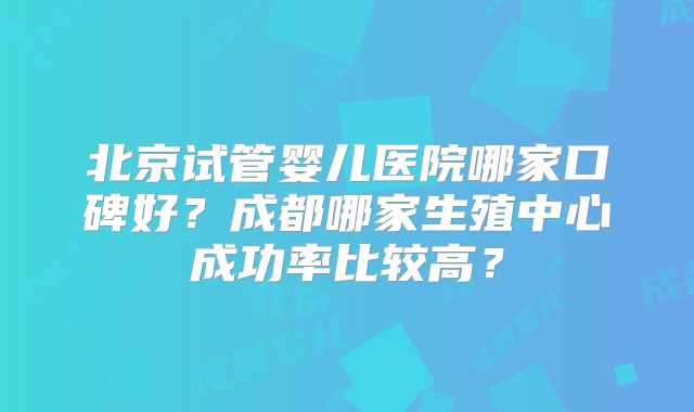 北京试管婴儿医院哪家口碑好？成都哪家生殖中心成功率比较高？