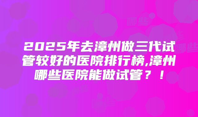 2025年去漳州做三代试管较好的医院排行榜,漳州哪些医院能做试管？！