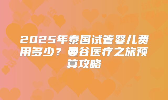 2025年泰国试管婴儿费用多少?曼谷医疗之旅预算攻略