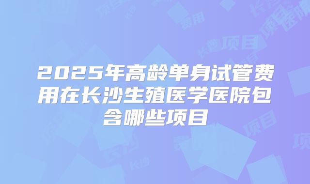 2025年高龄单身试管费用在长沙生殖医学医院包含哪些项目