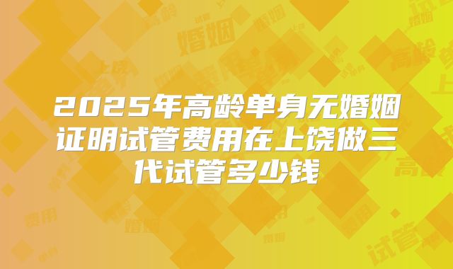 2025年高龄单身无婚姻证明试管费用在上饶做三代试管多少钱