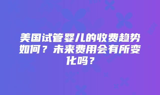 美国试管婴儿的收费趋势如何?未来费用会有所变化吗?