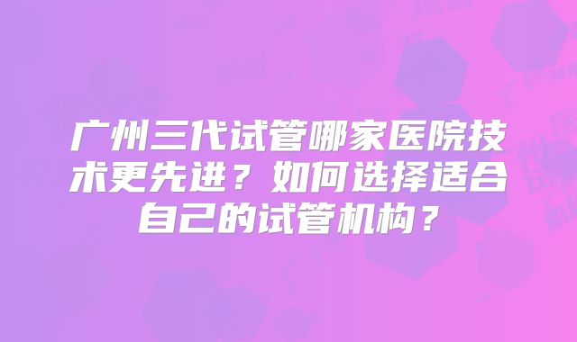 广州三代试管哪家医院技术更先进?如何选择适合自己的试管机构?