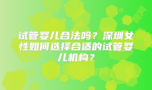 试管婴儿合法吗?深圳女性如何选择合适的试管婴儿机构?