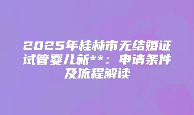 2025年桂林市无结婚证试管婴儿新**：申请条件及流程解读
