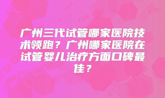 广州三代试管哪家医院技术领跑?广州哪家医院在试管婴儿治疗方面口碑最佳?