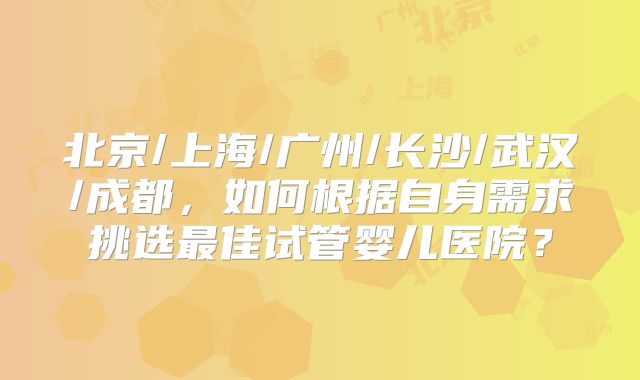北京/上海/广州/长沙/武汉/成都，如何根据自身需求挑选最佳试管婴儿医院？