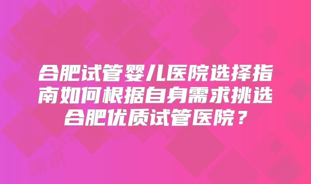 合肥试管婴儿医院选择指南如何根据自身需求挑选合肥优质试管医院?