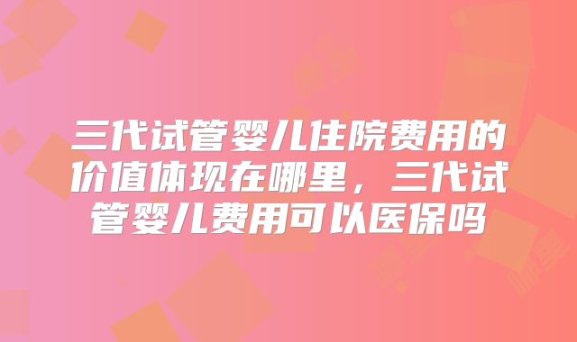 三代试管婴儿住院费用的价值体现在哪里,三代试管婴儿费用可以医保吗