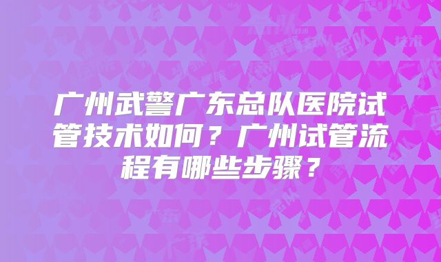 广州武警广东总队医院试管技术如何？广州试管流程有哪些步骤？