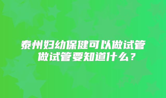 泰州妇幼保健可以做试管 做试管要知道什么？