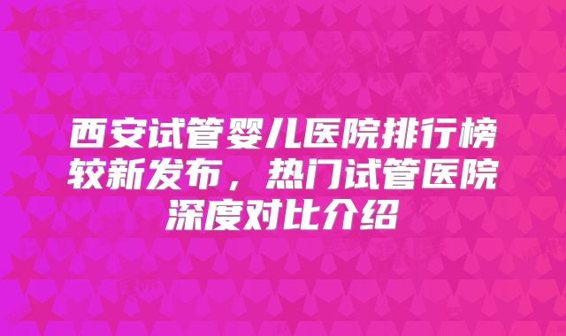 西安试管婴儿医院排行榜较新发布，热门试管医院深度对比介绍