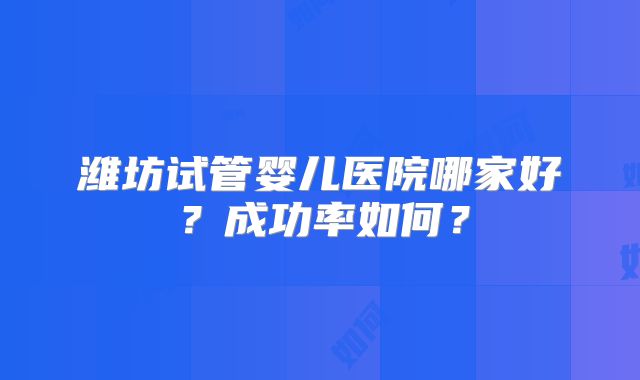 潍坊试管婴儿医院哪家好？成功率如何？