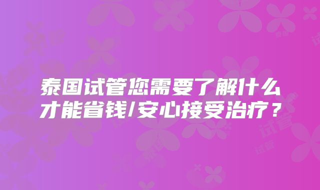 泰国试管您需要了解什么才能省钱/安心接受治疗？