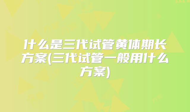 什么是三代试管黄体期长方案(三代试管一般用什么方案)