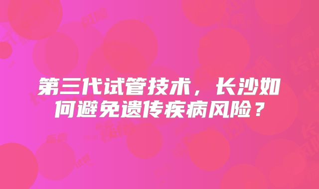 第三代试管技术,长沙如何避免遗传疾病风险?