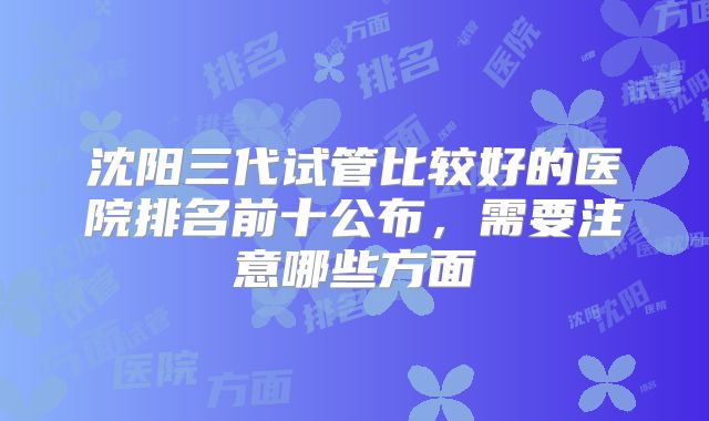 沈阳三代试管比较好的医院排名前十公布，需要注意哪些方面