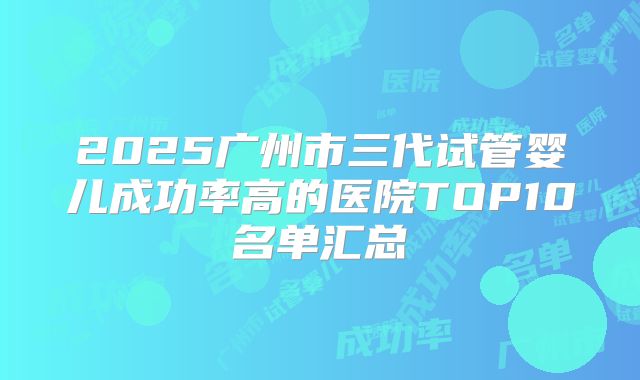 2025广州市三代试管婴儿成功率高的医院TOP10名单汇总