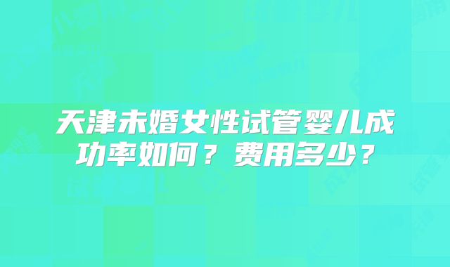 天津未婚女性试管婴儿成功率如何？费用多少？