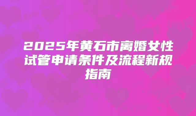 2025年黄石市离婚女性试管申请条件及流程新规指南