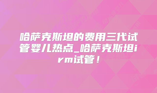 哈萨克斯坦的费用三代试管婴儿热点_哈萨克斯坦irm试管！