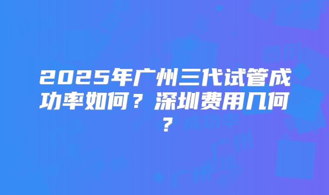 2025年广州三代试管成功率如何?深圳费用几何?