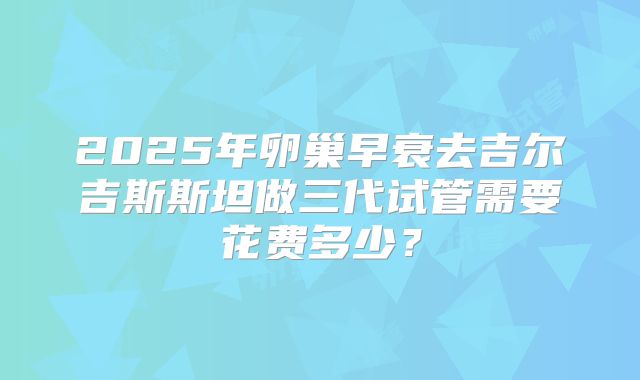 2025年卵巢早衰去吉尔吉斯斯坦做三代试管需要花费多少?