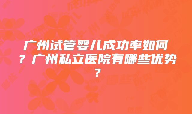 广州试管婴儿成功率如何？广州私立医院有哪些优势？
