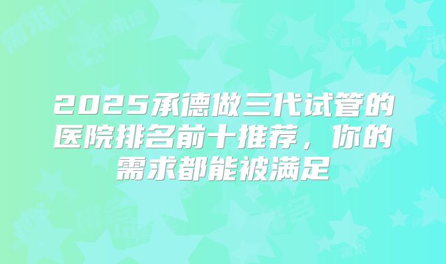 2025承德做三代试管的医院排名前十推荐，你的需求都能被满足