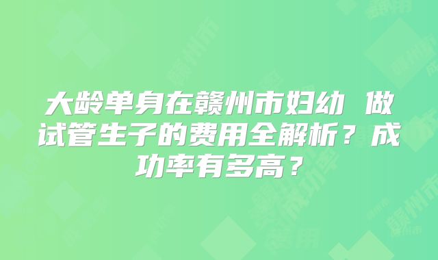 大龄单身在赣州市妇幼 做试管生子的费用全解析?成功率有多高?
