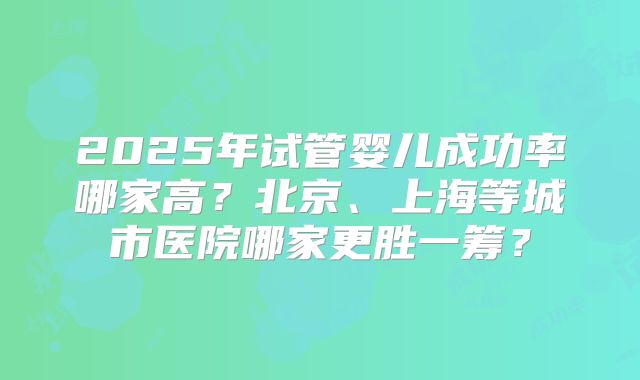 2025年试管婴儿成功率哪家高?北京、上海等城市医院哪家更胜一筹?