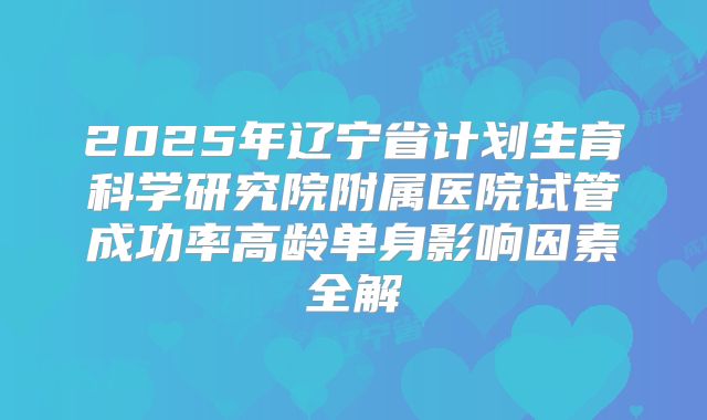 2025年辽宁省计划生育科学研究院附属医院试管成功率高龄单身影响因素全解