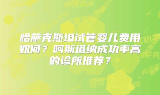 哈萨克斯坦试管婴儿费用如何?阿斯塔纳成功率高的诊所推荐?