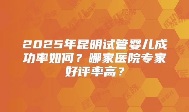 2025年昆明试管婴儿成功率如何？哪家医院专家好评率高？