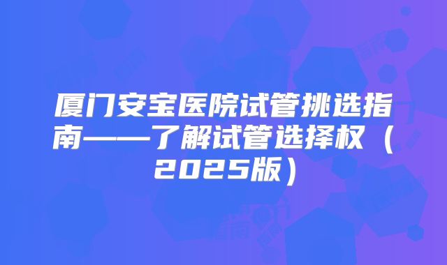 厦门安宝医院试管挑选指南——了解试管选择权(2025版)
