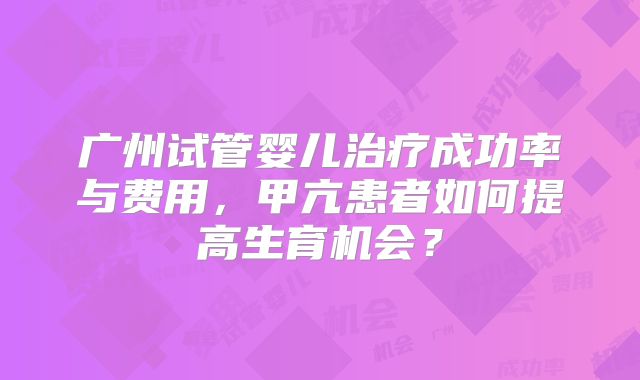 广州试管婴儿治疗成功率与费用，甲亢患者如何提高生育机会？